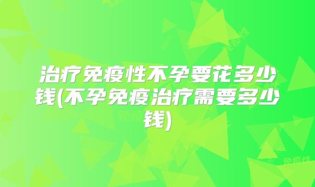 治疗免疫性不孕要花多少钱(不孕免疫治疗需要多少钱)