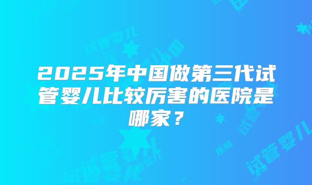 2025年中国做第三代试管婴儿比较厉害的医院是哪家?