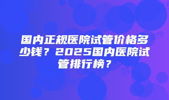 国内正规医院试管价格多少钱？2025国内医院试管排行榜？
