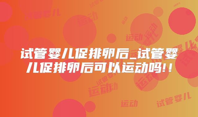 试管婴儿促排卵后_试管婴儿促排卵后可以运动吗!！