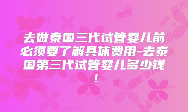 去做泰国三代试管婴儿前必须要了解具体费用-去泰国第三代试管婴儿多少钱！