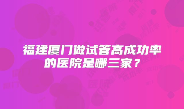 福建厦门做试管高成功率的医院是哪三家？