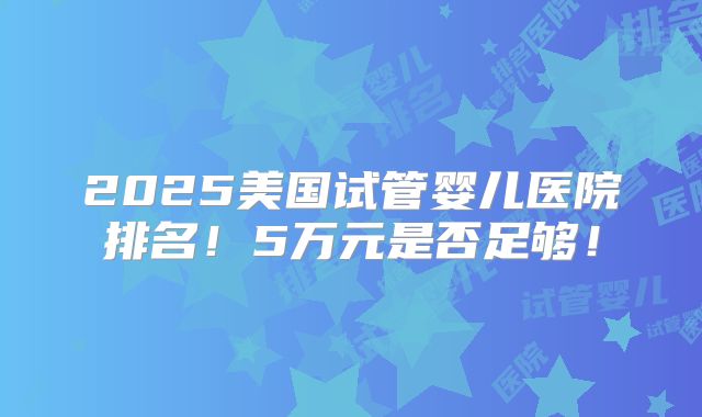 2025美国试管婴儿医院排名!5万元是否足够!