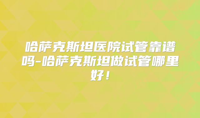 哈萨克斯坦医院试管靠谱吗-哈萨克斯坦做试管哪里好！