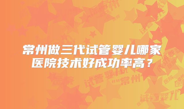 常州做三代试管婴儿哪家医院技术好成功率高？