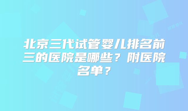北京三代试管婴儿排名前三的医院是哪些？附医院名单？