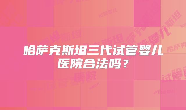 哈萨克斯坦三代试管婴儿医院合法吗？