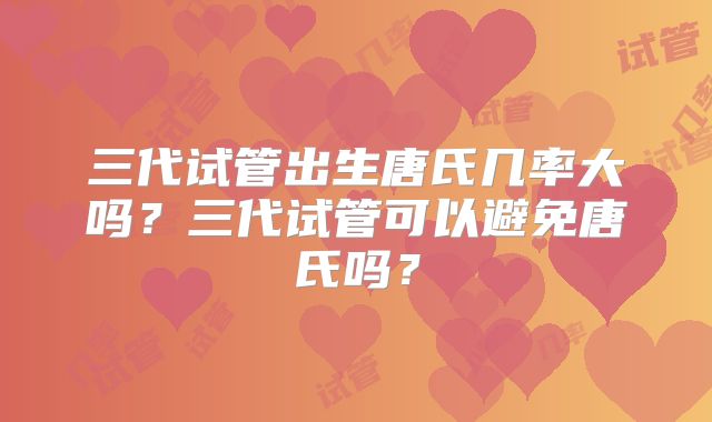 三代试管出生唐氏几率大吗？三代试管可以避免唐氏吗？