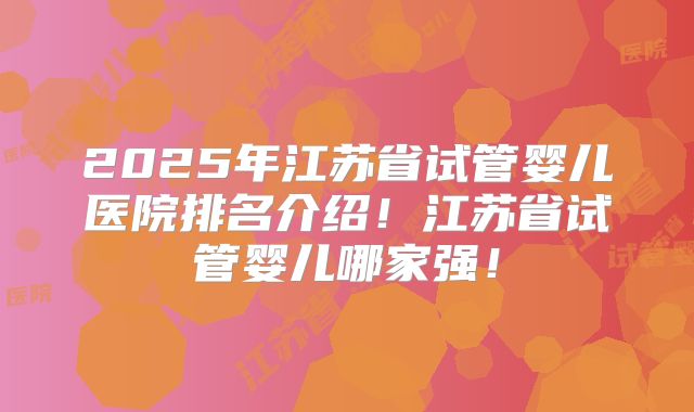 2025年江苏省试管婴儿医院排名介绍！江苏省试管婴儿哪家强！