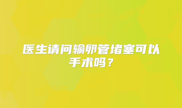 医生请问输卵管堵塞可以手术吗？