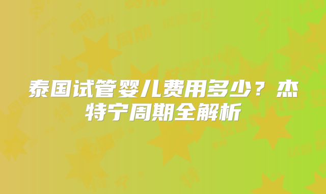 泰国试管婴儿费用多少？杰特宁周期全解析