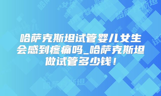 哈萨克斯坦试管婴儿女生会感到疼痛吗_哈萨克斯坦做试管多少钱！