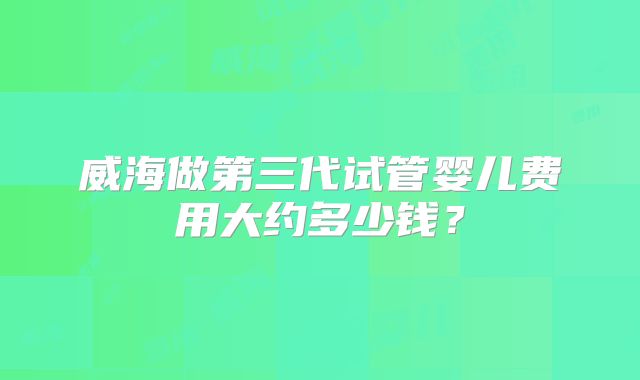 威海做第三代试管婴儿费用大约多少钱？