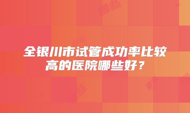 全银川市试管成功率比较高的医院哪些好？