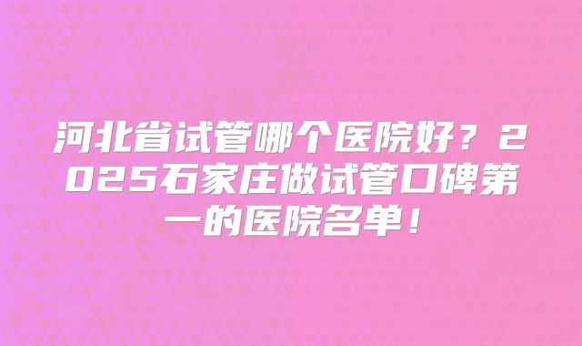 河北省试管哪个医院好?2025石家庄做试管口碑第一的医院名单!