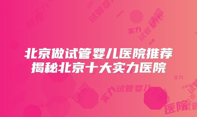 北京做试管婴儿医院推荐揭秘北京十大实力医院