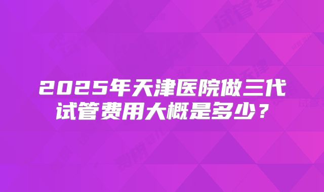 2025年天津医院做三代试管费用大概是多少?
