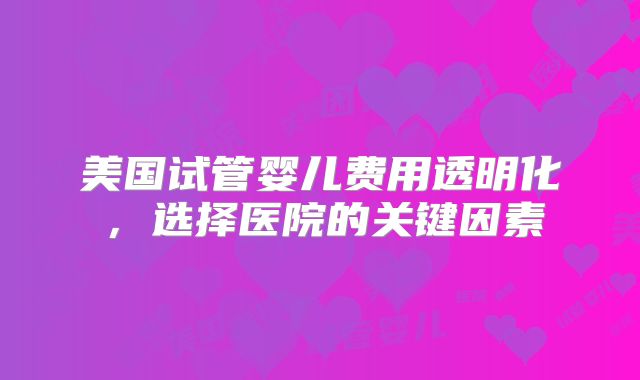 美国试管婴儿费用透明化，选择医院的关键因素