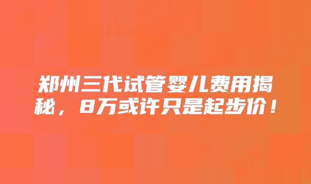 郑州三代试管婴儿费用揭秘，8万或许只是起步价！