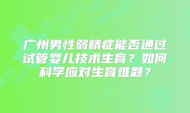 广州男性弱精症能否通过试管婴儿技术生育？如何科学应对生育难题？