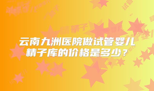 云南九洲医院做试管婴儿精子库的价格是多少?