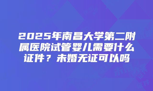 2025年南昌大学第二附属医院试管婴儿需要什么证件？未婚无证可以吗