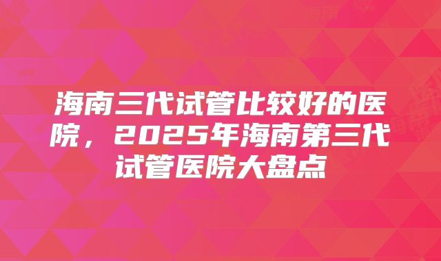海南三代试管比较好的医院,2025年海南第三代试管医院大盘点