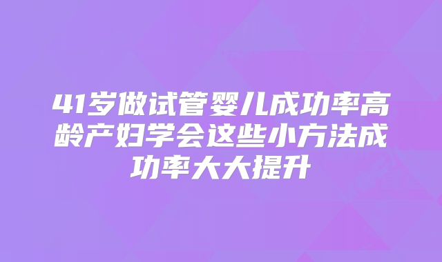 41岁做试管婴儿成功率高龄产妇学会这些小方法成功率大大提升