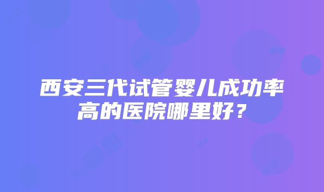 西安三代试管婴儿成功率高的医院哪里好？