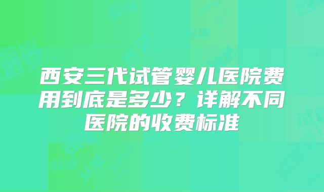 西安三代试管婴儿医院费用到底是多少？详解不同医院的收费标准