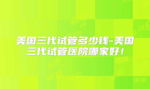 美国三代试管多少钱-美国三代试管医院哪家好！