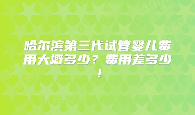 哈尔滨第三代试管婴儿费用大概多少？费用差多少！