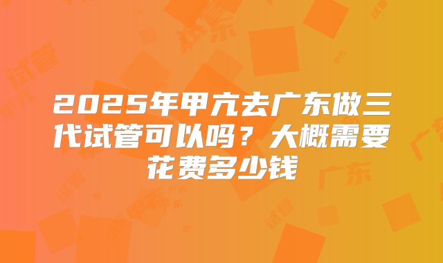 2025年甲亢去广东做三代试管可以吗？大概需要花费多少钱