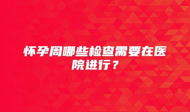 怀孕周哪些检查需要在医院进行?