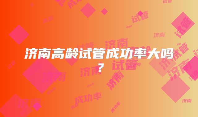 济南高龄试管成功率大吗?