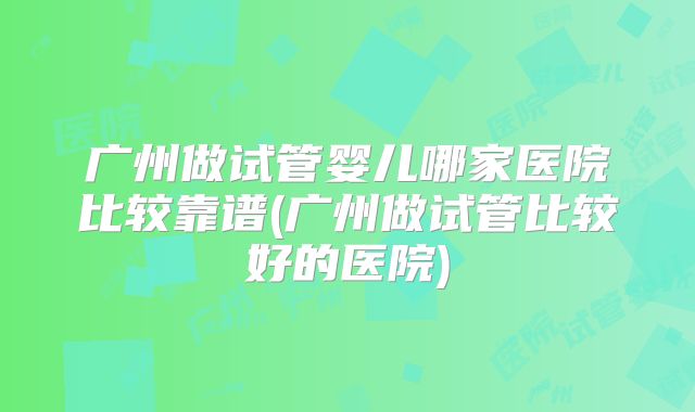 广州做试管婴儿哪家医院比较靠谱(广州做试管比较好的医院)