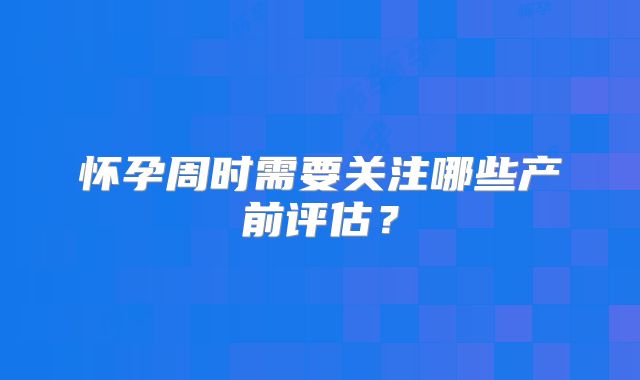怀孕周时需要关注哪些产前评估？