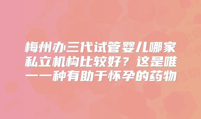 梅州办三代试管婴儿哪家私立机构比较好?这是唯一一种有助于怀孕的药物