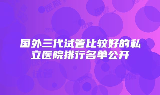 国外三代试管比较好的私立医院排行名单公开