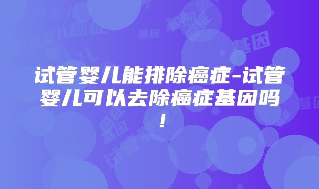 试管婴儿能排除癌症-试管婴儿可以去除癌症基因吗！