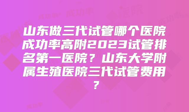 山东做三代试管哪个医院成功率高附2023试管排名第一医院？山东大学附属生殖医院三代试管费用？