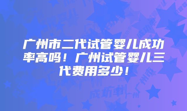 广州市二代试管婴儿成功率高吗！广州试管婴儿三代费用多少！