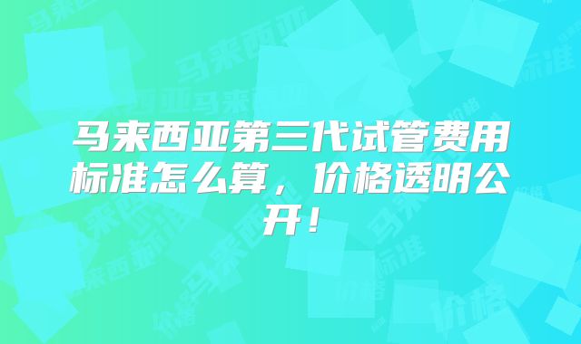 马来西亚第三代试管费用标准怎么算,价格透明公开!