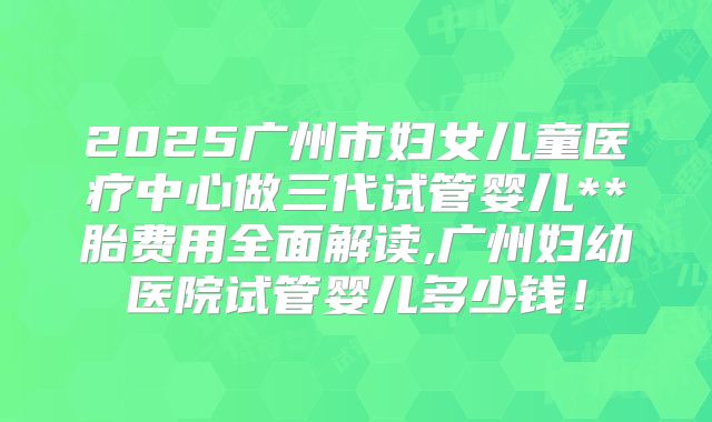 2025广州市妇女儿童医疗中心做三代试管婴儿**胎费用全面解读,广州妇幼医院试管婴儿多少钱！