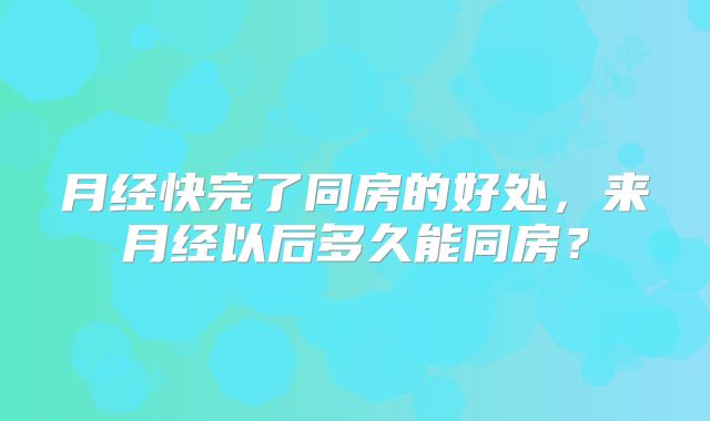 月经快完了同房的好处，来月经以后多久能同房？