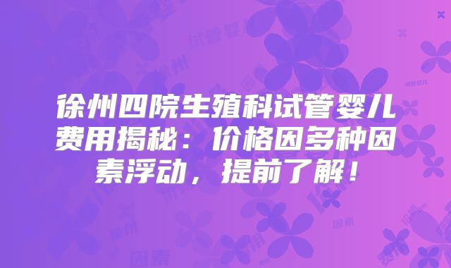 徐州四院生殖科试管婴儿费用揭秘:价格因多种因素浮动,提前了解!
