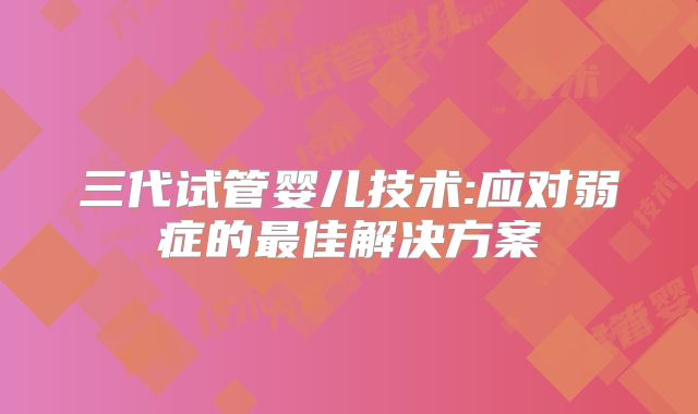 三代试管婴儿技术:应对弱症的最佳解决方案