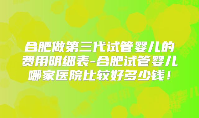 合肥做第三代试管婴儿的费用明细表-合肥试管婴儿哪家医院比较好多少钱!
