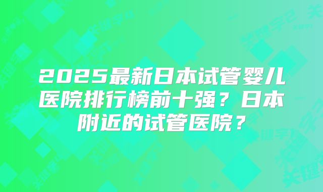2025最新日本试管婴儿医院排行榜前十强？日本附近的试管医院？