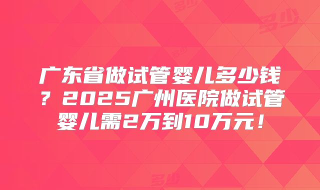 广东省做试管婴儿多少钱？2025广州医院做试管婴儿需2万到10万元！